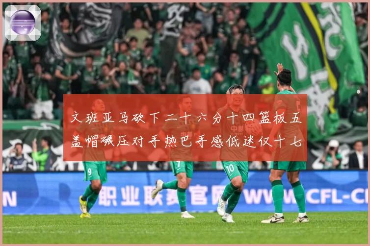 文班亚马砍下二十六分十四篮板五盖帽碾压对手热巴手感低迷仅十七专题观察：最新赛事动态与深度分析