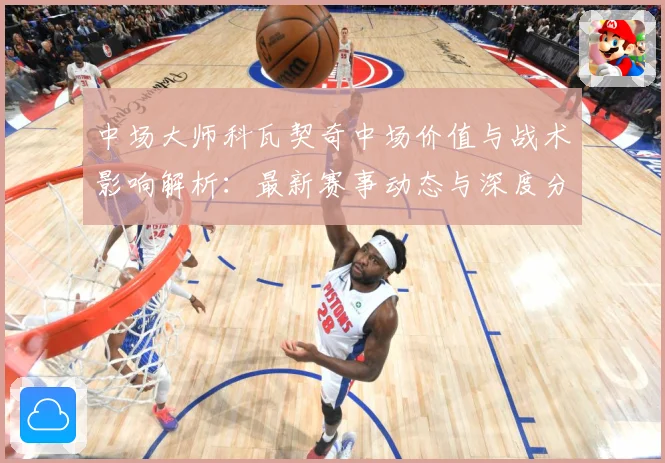 中场大师科瓦契奇中场价值与战术影响解析：最新赛事动态与深度分析