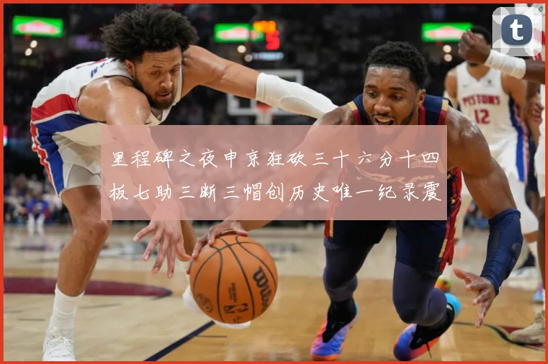 里程碑之夜申京狂砍三十六分十四板七助三断三帽创历史唯一纪录震赛场复盘：最新赛事动态与深度分析