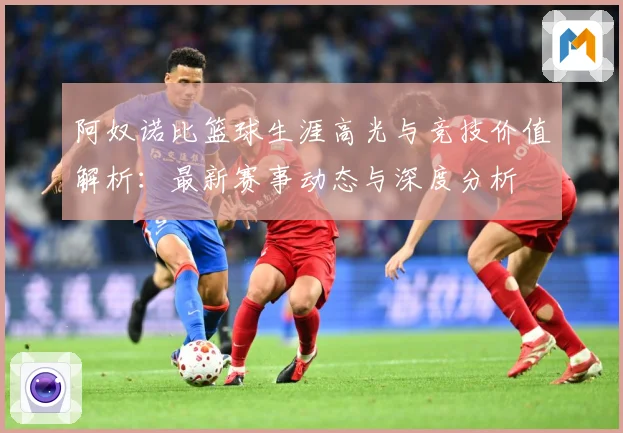 阿奴诺比篮球生涯高光与竞技价值解析：最新赛事动态与深度分析