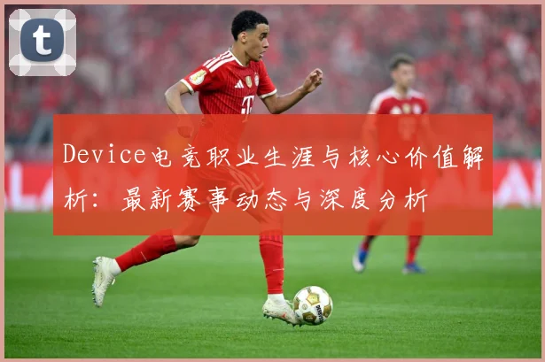 Device电竞职业生涯与核心价值解析：最新赛事动态与深度分析
