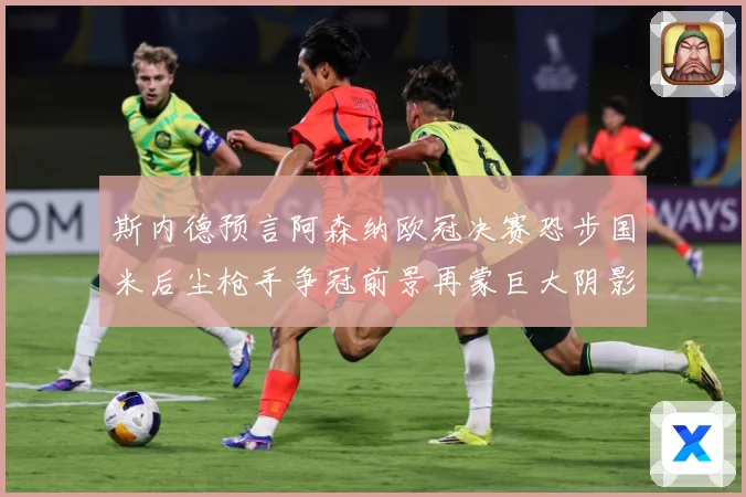 斯内德预言阿森纳欧冠决赛恐步国米后尘枪手争冠前景再蒙巨大阴影战术观察：最新赛事动态与深度分析