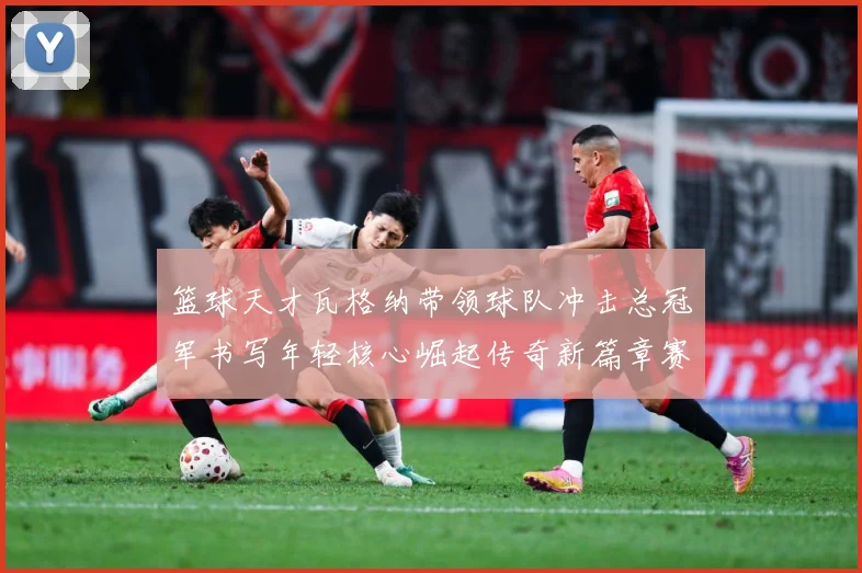 篮球天才瓦格纳带领球队冲击总冠军书写年轻核心崛起传奇新篇章赛场复盘：最新赛事动态与深度分析