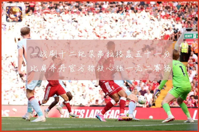 一战刷十二纪录弗拉格轰五十一分比肩乔丹官方称核心独一无二赛场复盘：最新赛事动态与深度分析