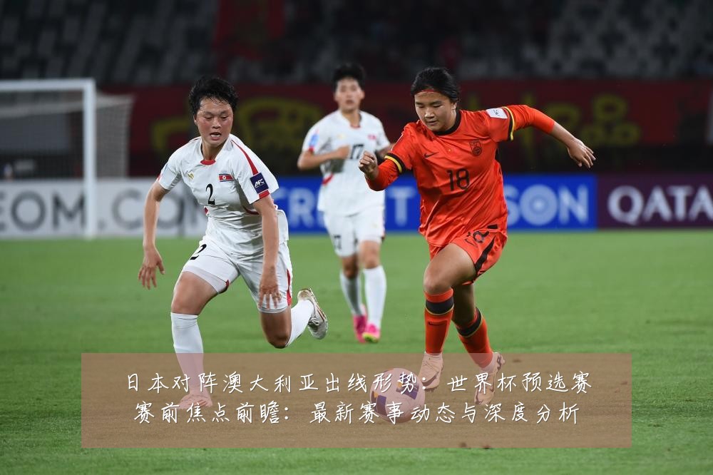 日本对阵澳大利亚出线形势:世界杯预选赛赛前焦点前瞻:最新赛事动态与深度分析