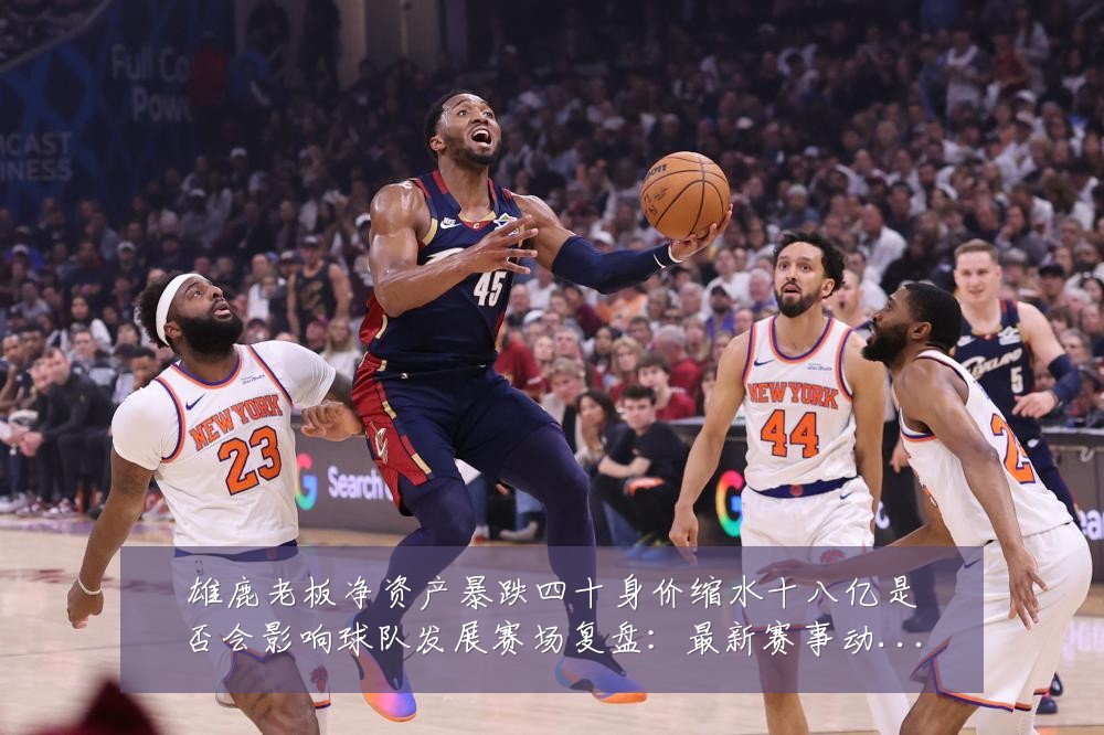 雄鹿老板净资产暴跌四十身价缩水十八亿是否会影响球队发展赛场复盘:最新赛事动态与深度分析